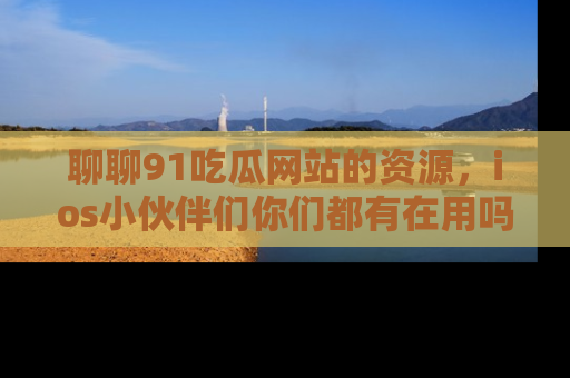 聊聊91吃瓜网站的资源，ios小伙伴们你们都有在用吗？