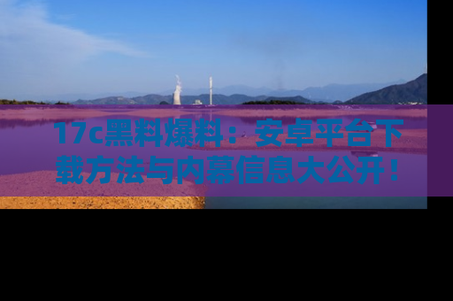 17c黑料爆料:安卓平台下载方法与内幕信息大公开!