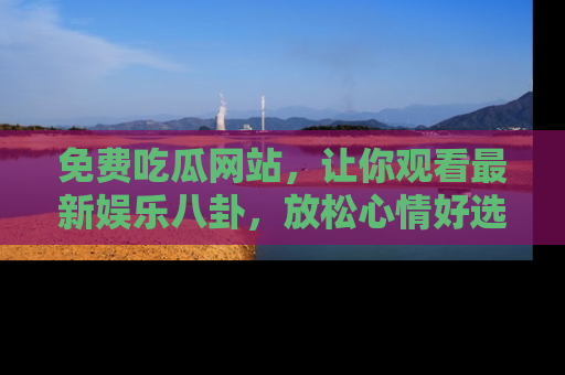 免费吃瓜网站，让你观看最新娱乐八卦，放松心情好选择