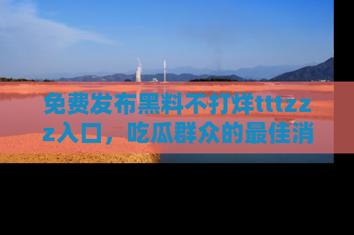 免费发布黑料不打烊tttzzz入口，吃瓜群众的最佳消息平台！