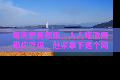 每天都有欢乐，人人吃瓜网带你吃瓜，赶紧拿下这个网址与地址吧！