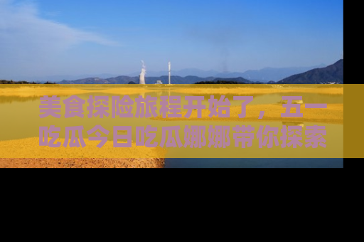 美食探险旅程开始了，五一吃瓜今日吃瓜娜娜带你探索精彩首页线路。