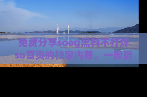 免费分享soeg黑料不打烊so首页的独家内幕，一起随时吃瓜吧！