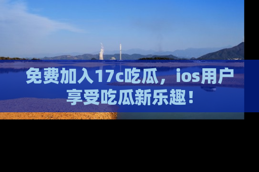 免费加入17c吃瓜，ios用户享受吃瓜新乐趣！