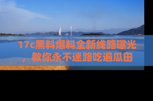 17c黑料爆料全新线路曝光,教你永不迷路吃遍瓜田