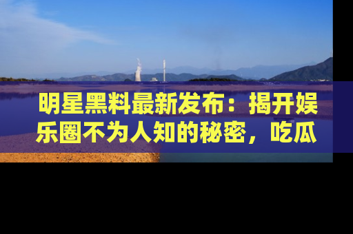 明星黑料最新发布：揭开娱乐圈不为人知的秘密，吃瓜者们请注意！