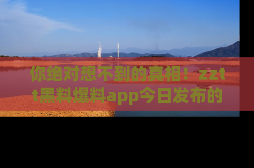 你绝对想不到的真相!zztt黑料爆料app今日发布的黑料让人叫绝!