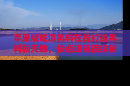 苹果版吃瓜黑料在线打造黑料新天地,快点进链接探秘!