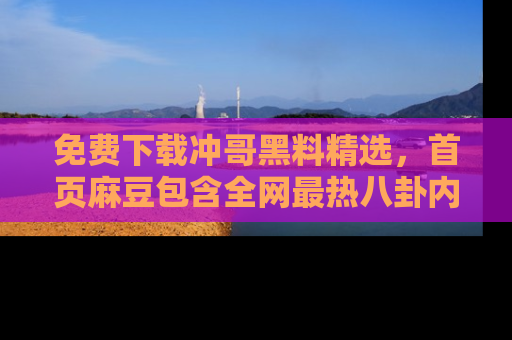 免费下载冲哥黑料精选，首页麻豆包含全网最热八卦内容