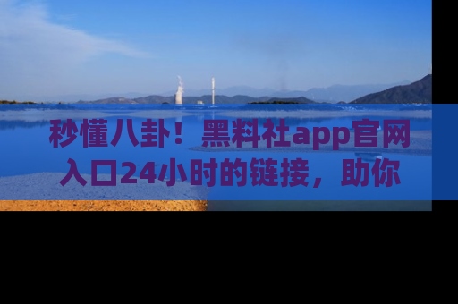 秒懂八卦！黑料社app官网入口24小时的链接，助你及时获取热搜焦点