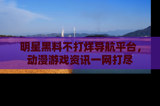 明星黑料不打烊导航平台，动漫游戏资讯一网打尽