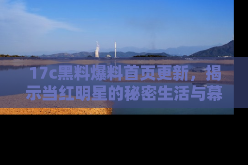 17c黑料爆料首页更新,揭示当红明星的秘密生活与幕后故事