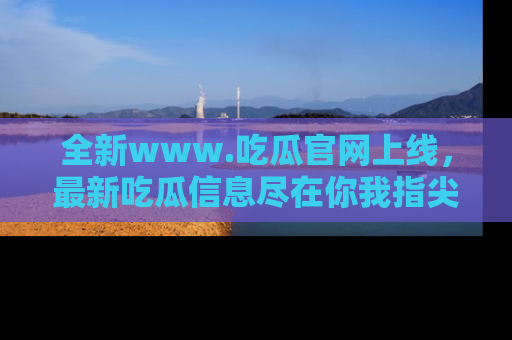 全新www.吃瓜官网上线，最新吃瓜信息尽在你我指尖！