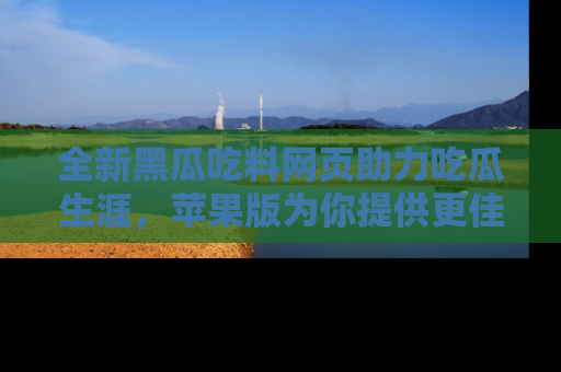 全新黑瓜吃料网页助力吃瓜生涯，苹果版为你提供更佳体验！