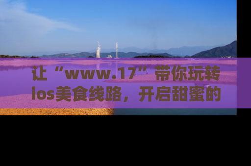 让“www.17”带你玩转ios美食线路，开启甜蜜的吃瓜时光吧！