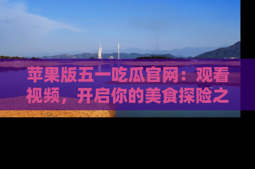 苹果版五一吃瓜官网：观看视频，开启你的美食探险之旅!