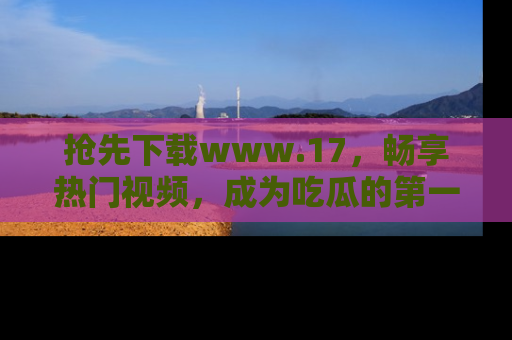 抢先下载www.17，畅享热门视频，成为吃瓜的第一手信息者！