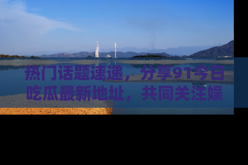 热门话题速递，分享91今日吃瓜最新地址，共同关注娱乐圈的风云变幻！