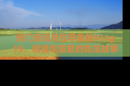 热门资讯尽在苹果版91cg19，收藏你喜爱的吃瓜故事吧！