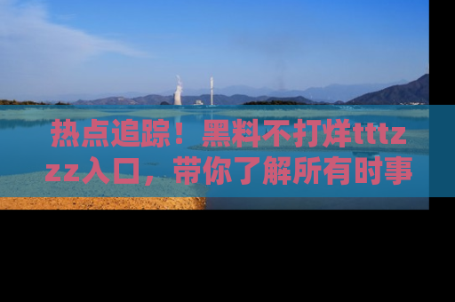 热点追踪！黑料不打烊tttzzz入口，带你了解所有时事动态，赶紧打开网址链接！