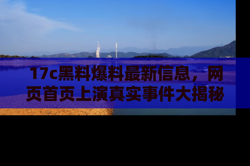 17c黑料爆料最新信息,网页首页上演真实事件大揭秘