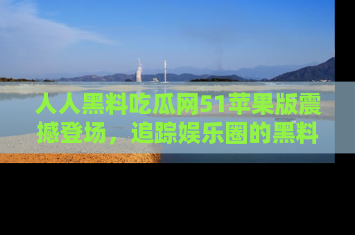 人人黑料吃瓜网51苹果版震撼登场，追踪娱乐圈的黑料与热闻