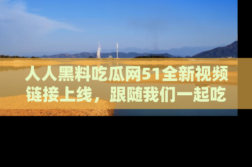 人人黑料吃瓜网51全新视频链接上线，跟随我们一起吃瓜围观！