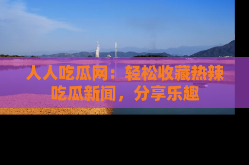 人人吃瓜网：轻松收藏热辣吃瓜新闻，分享乐趣