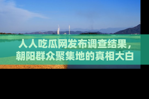 人人吃瓜网发布调查结果，朝阳群众聚集地的真相大白