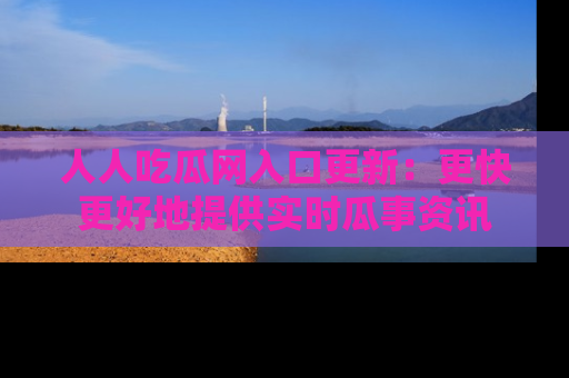 人人吃瓜网入口更新：更快更好地提供实时瓜事资讯