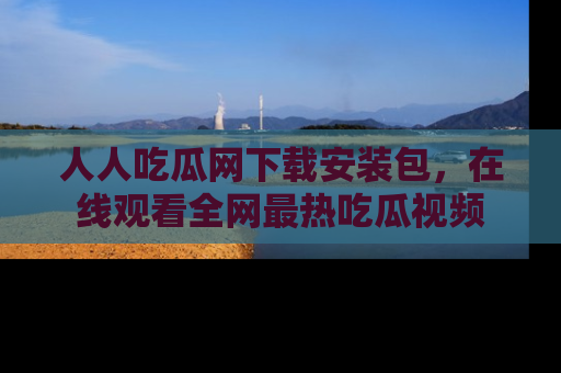 人人吃瓜网下载安装包，在线观看全网最热吃瓜视频