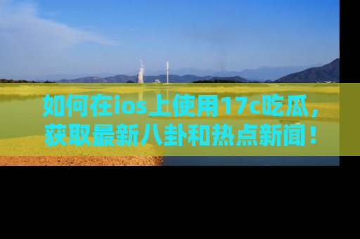如何在ios上使用17c吃瓜，获取最新八卦和热点新闻！
