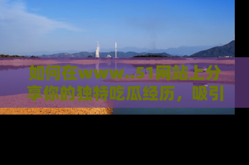 如何在www..51网站上分享你的独特吃瓜经历，吸引更多用户关注