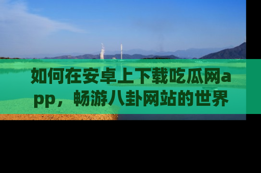 如何在安卓上下载吃瓜网app，畅游八卦网站的世界