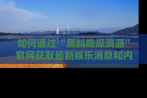 如何通过“黑料吃瓜资源”官网获取最新娱乐消息和内幕爆料