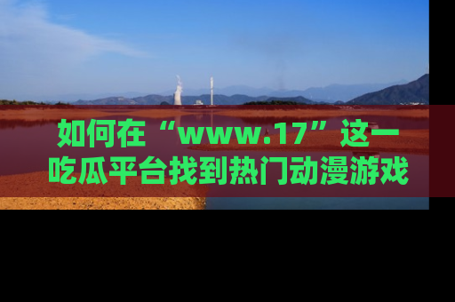 如何在“www.17”这一吃瓜平台找到热门动漫游戏风格的链接？