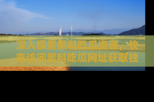 深入探索黑料吃瓜资源，快来访问黑料吃瓜网址获取独家内容！