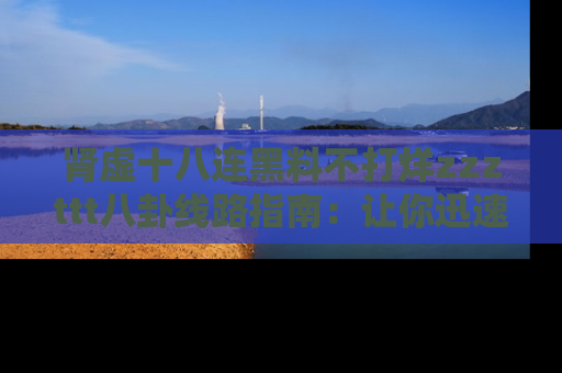 肾虚十八连黑料不打烊zzzttt八卦线路指南：让你迅速掌握热点事件脉络