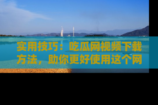 实用技巧:吃瓜网视频下载方法,助你更好使用这个网站