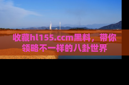收藏hl155.ccm黑料，带你领略不一样的八卦世界
