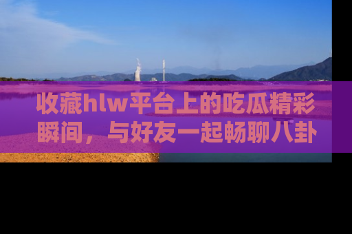 收藏hlw平台上的吃瓜精彩瞬间，与好友一起畅聊八卦趣闻！
