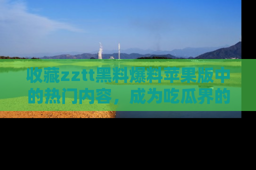 收藏zztt黑料爆料苹果版中的热门内容，成为吃瓜界的资深玩家！
