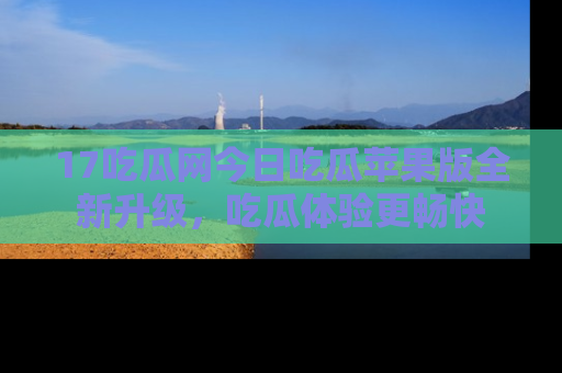 17吃瓜网今日吃瓜苹果版全新升级,吃瓜体验更畅快