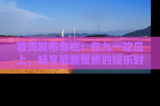 首页发布专栏：在九一吃瓜上，畅享最新聚焦的娱乐时讯