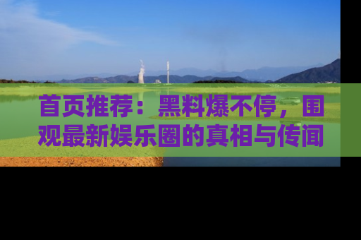 首页推荐:黑料爆不停,围观最新娱乐圈的真相与传闻