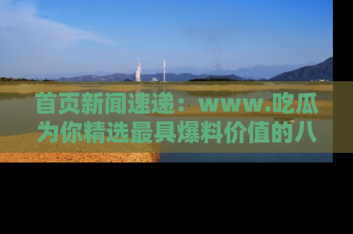 首页新闻速递：www.吃瓜为你精选最具爆料价值的八卦和趣闻！