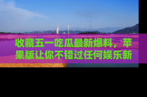 收藏五一吃瓜最新爆料，苹果版让你不错过任何娱乐新闻