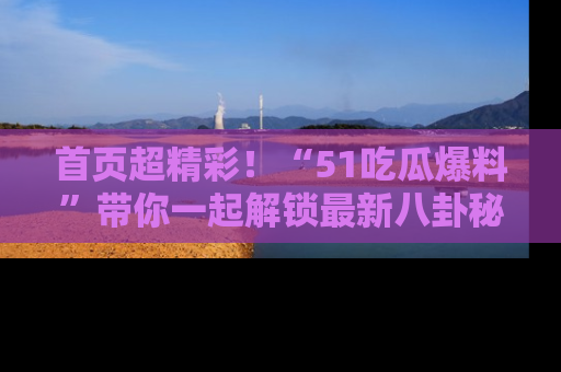首页超精彩！“51吃瓜爆料”带你一起解锁最新八卦秘闻！