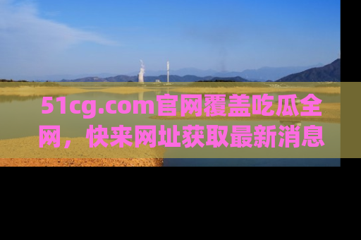 51cg.com官网覆盖吃瓜全网,快来网址获取最新消息与链接!