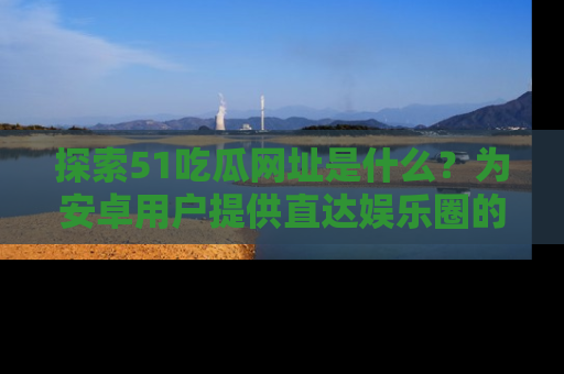 探索51吃瓜网址是什么？为安卓用户提供直达娱乐圈的途径
